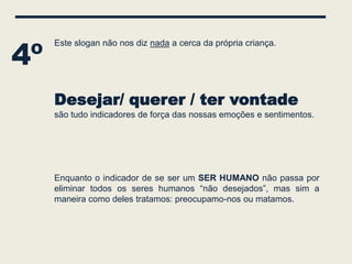 4º
     Este slogan não nos diz nada a cerca da própria criança.




     Desejar/ querer / ter vontade
     são tudo indicadores de força das nossas emoções e sentimentos.




     Enquanto o indicador de se ser um SER HUMANO não passa por
     eliminar todos os seres humanos “não desejados”, mas sim a
     maneira como deles tratamos: preocupamo-nos ou matamos.
 