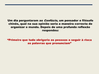 Um dia perguntaram ao Confúcio, um pensador e filósofo
chinês, qual na sua opinião seria a maneira correcta de
 organizar o mundo. Depois de uma profunda reflexão
                      respondeu:


“Primeiro que tudo obrigaria as pessoas a seguir à risca
             as palavras que pronunciam”
 