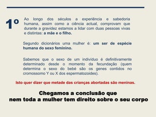 1º
      Ao longo dos séculos a experiência e sabedoria
      humana, assim como a ciência actual, comprovam que
      durante a gravidez estamos a lidar com duas pessoas vivas
      e distintas: a mãe e o filho.

     Segundo dicionários uma mulher é: um ser de espécie
     humana do sexo feminino.

     Sabemos que o sexo de um indivíduo é definitivamente
     determinado desde o momento da fecundação (quem
     determina o sexo do bebé são os genes contidos no
     cromossomo Y ou X dos espermatozoides).

  Isto quer dizer que metade das crianças abortadas são meninas.

         Chegamos a conclusão que
nem toda a mulher tem direito sobre o seu corpo
 