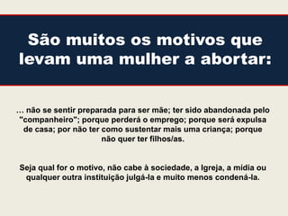 São muitos os motivos que
levam uma mulher a abortar:


… não se sentir preparada para ser mãe; ter sido abandonada pelo
"companheiro"; porque perderá o emprego; porque será expulsa
 de casa; por não ter como sustentar mais uma criança; porque
                      não quer ter filhos/as.


Seja qual for o motivo, não cabe à sociedade, a Igreja, a mídia ou
 qualquer outra instituição julgá-la e muito menos condená-la.
 