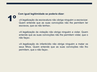 1º
     Com igual legitimidade se poderia dizer:

     «A legalização da escravatura não obriga ninguém a escravizar.
     Quem entende que as suas convicções não lhe permitem ter
     escravos, que os não tenha».

     «A legalização da violação não obriga ninguém a violar. Quem
     entende que as suas convicções não lhe permitem violar, que o
     não faça».

     «A legalização do infanticídio não obriga ninguém a matar os
     seus filhos. Quem entende que as suas convicções não lho
     permitem, que o não faça».
 