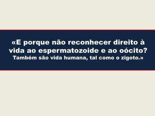 «E porque não reconhecer direito à
vida ao espermatozoide e ao oócito?
Também são vida humana, tal como o zigoto.»
 
