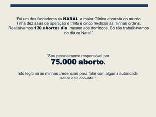 “Fui um dos fundadores da NARAL, a maior Clínica abortista do mundo.
    Tinha dez salas de operação e trinta e cinco médicos às minhas ordens.
Realizávamos 130 abortos dia, mesmo aos domingos. Só não trabalhávamos
                              no dia de Natal.”




                     “Sou pessoalmente responsável por
                       75.000 aborto.
     Isto legitima as minhas credenciais para falar com alguma autoridade
                              sobre este assunto.”
 