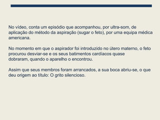 No vídeo, conta um episódio que acompanhou, por ultra-som, de
aplicação do método da aspiração (sugar o feto), por uma equipa médica
americana.

No momento em que o aspirador foi introduzido no útero materno, o feto
procurou desviar-se e os seus batimentos cardíacos quase
dobraram, quando o aparelho o encontrou.

Assim que seus membros foram arrancados, a sua boca abriu-se, o que
deu origem ao título: O grito silencioso.
 