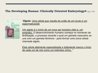 The Developing Human: Clinically Oriented Embryology4                  (pp 2-18)




           “Zigoto: Uma célula que resulta da união de um óvulo e um
           espermatozoide.

           Um zigoto é o início de um novo ser humano (isto é, um
           embrião). O desenvolvimento humano começa no momento da
           fertilização, o processo durante o qual um gameta masculino se
           une com um gameta feminino - para formar uma única célula
           chamada zigoto.

           Esta célula altamente especializada e totipotente marca o início
           de cada um de nós como um indivíduo único. "
 