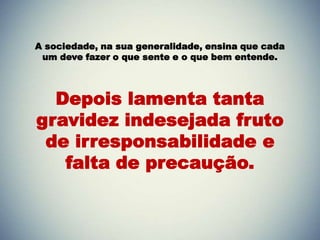 A sociedade, na sua generalidade, ensina que cada
 um deve fazer o que sente e o que bem entende.




  Depois lamenta tanta
gravidez indesejada fruto
 de irresponsabilidade e
   falta de precaução.
 