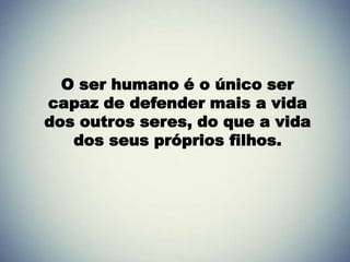 O ser humano é o único ser
capaz de defender mais a vida
dos outros seres, do que a vida
   dos seus próprios filhos.
 