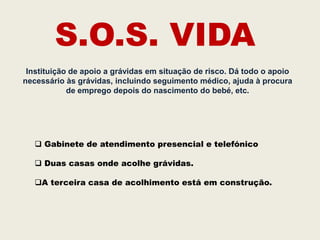 S.O.S. VIDA
 Instituição de apoio a grávidas em situação de risco. Dá todo o apoio
necessário às grávidas, incluindo seguimento médico, ajuda à procura
            de emprego depois do nascimento do bebé, etc.




    Gabinete de atendimento presencial e telefónico

    Duas casas onde acolhe grávidas.

   A terceira casa de acolhimento está em construção.
 