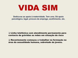 VIDA SIM
   Dedica-se ao apoio à maternidade. Tem uma. Dá apoio
  psicológico, legal, procura de emprego, acolhimento, etc.




 Linha telefónica com atendimento permanente para
contacto de grávidas ou mães em situação de risco

 Recentemente começou a trabalhar na formação na
área da sexualidade humana, sobretudo de jovens.
 