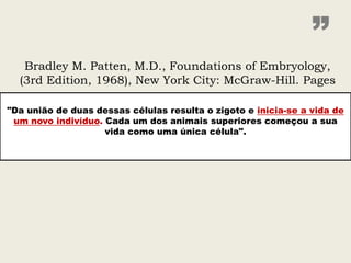 ”
   Bradley M. Patten, M.D., Foundations of Embryology,
  (3rd Edition, 1968), New York City: McGraw-Hill. Pages

"Da união de duas dessas células resulta o zigoto e inicia-se a vida de
 um novo indivíduo. Cada um dos animais superiores começou a sua
                    vida como uma única célula".
 