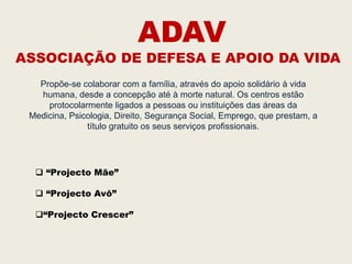 ADAV
ASSOCIAÇÃO DE DEFESA E APOIO DA VIDA
   Propõe-se colaborar com a família, através do apoio solidário à vida
   humana, desde a concepção até à morte natural. Os centros estão
     protocolarmente ligados a pessoas ou instituições das áreas da
 Medicina, Psicologia, Direito, Segurança Social, Emprego, que prestam, a
               título gratuito os seus serviços profissionais.




   “Projecto Mãe”

   “Projecto Avô”

  “Projecto Crescer”
 