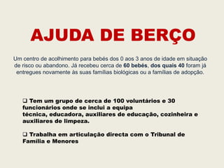 AJUDA DE BERÇO
Um centro de acolhimento para bebés dos 0 aos 3 anos de idade em situação
de risco ou abandono. Já recebeu cerca de 60 bebés, dos quais 40 foram já
 entregues novamente às suas famílias biológicas ou a famílias de adopção.




    Tem um grupo de cerca de 100 voluntários e 30
   funcionários onde se inclui a equipa
   técnica, educadora, auxiliares de educação, cozinheira e
   auxiliares de limpeza.

    Trabalha em articulação directa com o Tribunal de
   Família e Menores
 