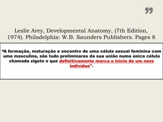”
    Leslie Arey, Developmental Anatomy, (7th Edition,
  1974). Philadelphia: W.B. Saunders Publishers. Pages 8

“A formação, maturação e encontro de uma célula sexual feminina com
 uma masculina, são tudo preliminares da sua união numa única célula
    chamada zigoto e que definitivamente marca o início de um novo
                              indivíduo".
 
