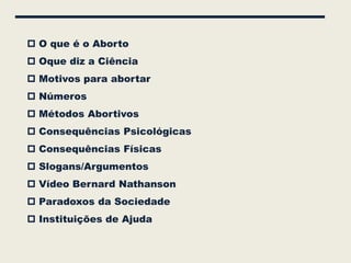  O que é o Aborto
 Oque diz a Ciência
 Motivos para abortar
 Números
 Métodos Abortivos
 Consequências Psicológicas
 Consequências Físicas
 Slogans/Argumentos
 Vídeo Bernard Nathanson
 Paradoxos da Sociedade
 Instituições de Ajuda
 