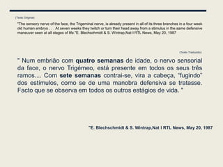 (Texto Original)

 "The sensory nerve of the face, the Trigeminal nerve, is already present in all of its three branches in a four week
 old human embryo . . . At seven weeks they twitch or turn their head away from a stimulus in the same defensive
 maneuver seen at all stages of life."E. Blechschmidt & S. Wintrap,Nat l RTL News, May 20, 1987




                                                                                                      (Texto Traduzido)


 " Num embrião com quatro semanas de idade, o nervo sensorial
 da face, o nervo Trigémeo, está presente em todos os seus três
 ramos.... Com sete semanas contrai-se, vira a cabeça, “fugindo”
 dos estímulos, como se de uma manobra defensiva se tratasse.
 Facto que se observa em todos os outros estágios de vida. "




                                             "E. Blechschmidt & S. Wintrap,Nat l RTL News, May 20, 1987
 
