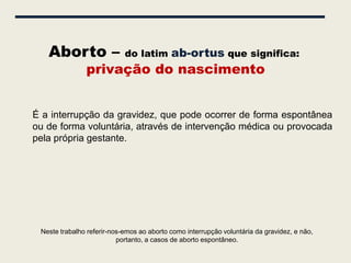 Aborto –                 do latim ab-ortus que significa:
               privação do nascimento


É a interrupção da gravidez, que pode ocorrer de forma espontânea
ou de forma voluntária, através de intervenção médica ou provocada
pela própria gestante.




 Neste trabalho referir-nos-emos ao aborto como interrupção voluntária da gravidez, e não,
                          portanto, a casos de aborto espontâneo.
 