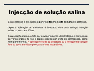 Injecção de solução salina
Esta operação é executada a partir da décima sexta semana de gestação.

Após a aplicação de anestesia, é injectada, com uma seringa, solução
salina no saco amniótico.

Esta solução matará o feto por envenenamento, desidratação e hemorragia
de vários órgãos. O feto é depois expulso por efeito de contracções, como
num parto normal. A aplicação errada da anestesia ou a injecção da solução
fora do saco amniótico provoca a morte instantânea.
 