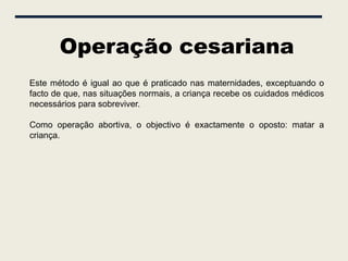 Operação cesariana
Este método é igual ao que é praticado nas maternidades, exceptuando o
facto de que, nas situações normais, a criança recebe os cuidados médicos
necessários para sobreviver.

Como operação abortiva, o objectivo é exactamente o oposto: matar a
criança.
 