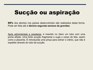 Sucção ou aspiração
95% dos abortos nos países desenvolvidos são realizados desta forma.
Pode ser feita até à décima segunda semana de gravidez.


Após administrada a anestesia, é inserido no útero um tubo com uma
ponta afiada. Uma forte sucção fragmenta e suga o corpo do feto, assim
como a placenta. É introduzida uma pinça para extrair o crânio, que não é
expelido através do tubo de sucção.
 