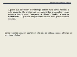(Artigo traduzido de inglês para português)




   Aqueles que estudaram a embriologia sabem muito bem a resposta a
   esta pergunta. Se analisarmos os argumentos pró-escolha, vamos
   encontrar termos, como “conjunto de células”, "tecido“ e “gramas
   de material”. O que eles não gostam de discutir é em que esse tecido
   consiste.




Como veremos a seguir, abortar um feto, não se trata apenas de eliminar um
“monte de células”
 