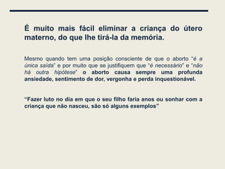 É muito mais fácil eliminar a criança do útero
materno, do que lhe tirá-la da memória.

Mesmo quando tem uma posição consciente de que o aborto “é a
única saída” e por muito que se justifiquem que “é necessário” e “não
há outra hipótese” o aborto causa sempre uma profunda
ansiedade, sentimento de dor, vergonha e perda inquestionável.


“Fazer luto no dia em que o seu filho faria anos ou sonhar com a
criança que não nasceu, são só alguns exemplos”
 