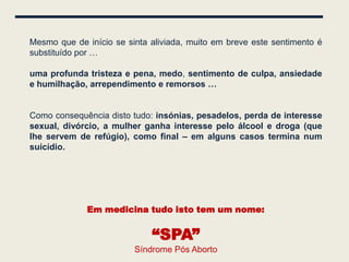Mesmo que de início se sinta aliviada, muito em breve este sentimento é
substituído por …

uma profunda tristeza e pena, medo, sentimento de culpa, ansiedade
e humilhação, arrependimento e remorsos …


Como consequência disto tudo: insónias, pesadelos, perda de interesse
sexual, divórcio, a mulher ganha interesse pelo álcool e droga (que
lhe servem de refúgio), como final – em alguns casos termina num
suicídio.




             Em medicina tudo isto tem um nome:


                             “SPA”
                         Síndrome Pós Aborto
 