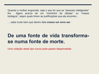 Quando a mulher engravida, seja o que for que as “pessoas inteligentes”
lhe     digam acerca de um “montinho de células” ou “massa
biológica”, sejam quais forem as justificações que ela encontre…

… sabe muito bem que dentro dela cresce um novo ser.




De uma fonte de vida transforma-
se numa fonte de morte.
Uma violação deste tipo nunca pode passar despercebida
 