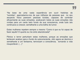“Na base de uma vasta experiência em ouvir histórias de
“suicidas”, apercebemo-nos de que milhares de pessoas que no seu
                                                                    ”
ascpecto físico parecem pessoas lúcidas, capazes de controlar
eficazmente as suas emoções, acalcavam todos as suas emoções não
vividas para um canto bem fundo da sua consciencia, onde tudo isto
continuava a crescer, semelhante a uma bolha de tumor.

Estas mulheres repetem sempre o mesmo “Como é que eu fui capaz de
fazer aquilo! O quanto eu me sinto abandonada!”

Pânico e terror perturbam estas mulheres, porque as emoções que
tentavam acalcar para o fundo do subconsciente, vêm agora ao decima e
semelhante a um fantasma, terrorizam a consciência, tornando a vida
insuportável. (…)“
 