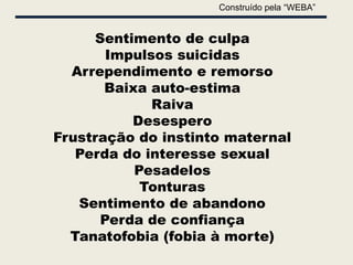 Construído pela “WEBA”


     Sentimento de culpa
       Impulsos suicidas
  Arrependimento e remorso
       Baixa auto-estima
             Raiva
          Desespero
Frustração do instinto maternal
   Perda do interesse sexual
           Pesadelos
            Tonturas
   Sentimento de abandono
      Perda de confiança
  Tanatofobia (fobia à morte)
 