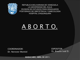 COORDINADOR:
Dr. Nerester Montiel
REPUBLICA BOLIVARIANA DE VENEZUELA
LA UNIVERSIDAD DEL ZULIA
DIVISION DE ESTUDIOS PARA GRADUADOS
POSTGRADO DE OBSTETRICIA Y GINECOLOGIA
HOSPITAL CHIQUINQUIRA
MARACAIBO, ABRIL DE 2011.
A B O R T O.
EXPOSITOR:
Dr. Braulio Leal D.
 