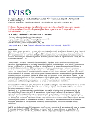 In: Recent Advances in Small Animal Reproduction, P.W. Concannon, G. England, J. Verstegen and
C. Linde-Forsberg (Eds.)
Publisher: International Veterinary Information Service (www.ivis.org), Ithaca, New York, USA.
Métodos farmacológicos para la interrupción de la gestación en perros y gatos
incluyendo la utilización de prostaglandinas, agonistas de la dopamina y
dexametasona (13-Aug-2002)
M. M. Wanke1, S. Romagnoli2, J. Verstegen3 and P. W. Concannon4
1University of Buenos Aires, Buenos Aires, Argentina.
2Stefano Romagnoli, University of Padua, Agripolis, Legnaro, Italy.
3John Verstegen, University of Liege, Liege, Belgium.
4Patrick Concannon, Cornell University, Ithaca, NY, USA.
Traducido por: M. M. Wanke, University of Buenos Aires, Buenos Aires, Argentina., (16-Jan-2003).
Introducción
En los últimos años, se han descrito y revisado varios métodos para interrumpir gestaciones no deseadas en perros y gatos [1-
9]. Estos han sido aún más caracterizados, ampliados y perfeccionados, por estudios clínicos y experimentales adicionales
[10-16] según se resume en esta revisión. El objetivo de la presente revisión, es presentar el estado actual de los métodos
utilizados en la clínica para interrumpir la gestación en caninos y felinos. Las bases de la gestación canina y felina, han sido
revisadas en otra parte [17,18].
Algunos autores y sociedades veterinarias ya no recomiendan ó consideran ética la utilización de estrógenos como
tratamiento inmediato a un servicio no deseado por varias razones [5,8] que comprenden el hecho de que (a) muchas perras
que han recibido servicios no deseados en realidad no están preñadas; (b) no hay una dosis de estrógenos (cipionato de
estradiol (ECP) ó dietilestilbestrol (DES)) que haya demostrado ser rutinariamente segura y eficaz; (c) existen otras
terapéuticas, entre ellas la administración de prostaglandina-F 2alfa (PGF) capaces de interrumpir la gestación poco tiempo
después de la implantación y del diagnóstico temprano de preñez así como durante la mitad de la gestación; (d) se observó
que la administración de estrógenos como anticonceptivos trae como consecuencia enfermedad uterina; y (e) en un estudio
prospectivo, las dosis de estrógenos que parecían seguras como anticonceptivas no eran rutinariamente eficaces, y las que
parecían rutinariamente eficaces, se observó que causaban enfermedad uterina, por lo menos cuando se aplicaban después de
la ovulación [19]. Se han propuesto recientemente dosis muy bajas de formulaciones estrogénicas, pero aún no se ha
determinado si son totalmente seguras y eficaces y no parecen ser objeto de estudios prospectivos.
Basado en estudios realizados en gatos, el mecanismo de acción de los estrógenos como tratamiento en servicios no deseados
parece involucrar el cierre persistente de la unión utero-tubárica que impide el transporte de los embriones, así como un
posible efecto embriotóxico directo [20].
La mayoría de los métodos propuestos actualmente para la interrupción de la gestación en perros y gatos, actúan por
interrupción ó interfiriendo con la acción de la progesterona sobre el útero y la adherencia de las placentas. Todas las
especies de mamíferos, requieren de progesterona durante toda la gestación para el mantenimiento de la gestación. Los
efectos de la progesterona comprenden la estimulación del desarrollo, diferenciación y secreción glandular del endometrio
del útero gestante, la secreción endometrial de ciertos compuestos específicos que necesitan los embriones para su desarrollo,
adherencia y nidación antes de su implantación; ayuda en la formación de la placenta, mantenimiento de la adherencia
placentaria, reducción de la contractilidad del miometrio y mantenimiento de la inmovilidad uterina por múltiples
mecanismos.
La PGF natural y los análogos de PGF más potentes son eficaces en la interrupción de la gestación debido a que (a) como en
la mayoría de las especies, la PGF es luteolítica en los perros [1] y (b) los cuerpos lúteos son las únicas fuentes de
progesterona en las perras preñadas [8]. Una luteólisis inducida por prostaglandinas produce una disminución en la
 