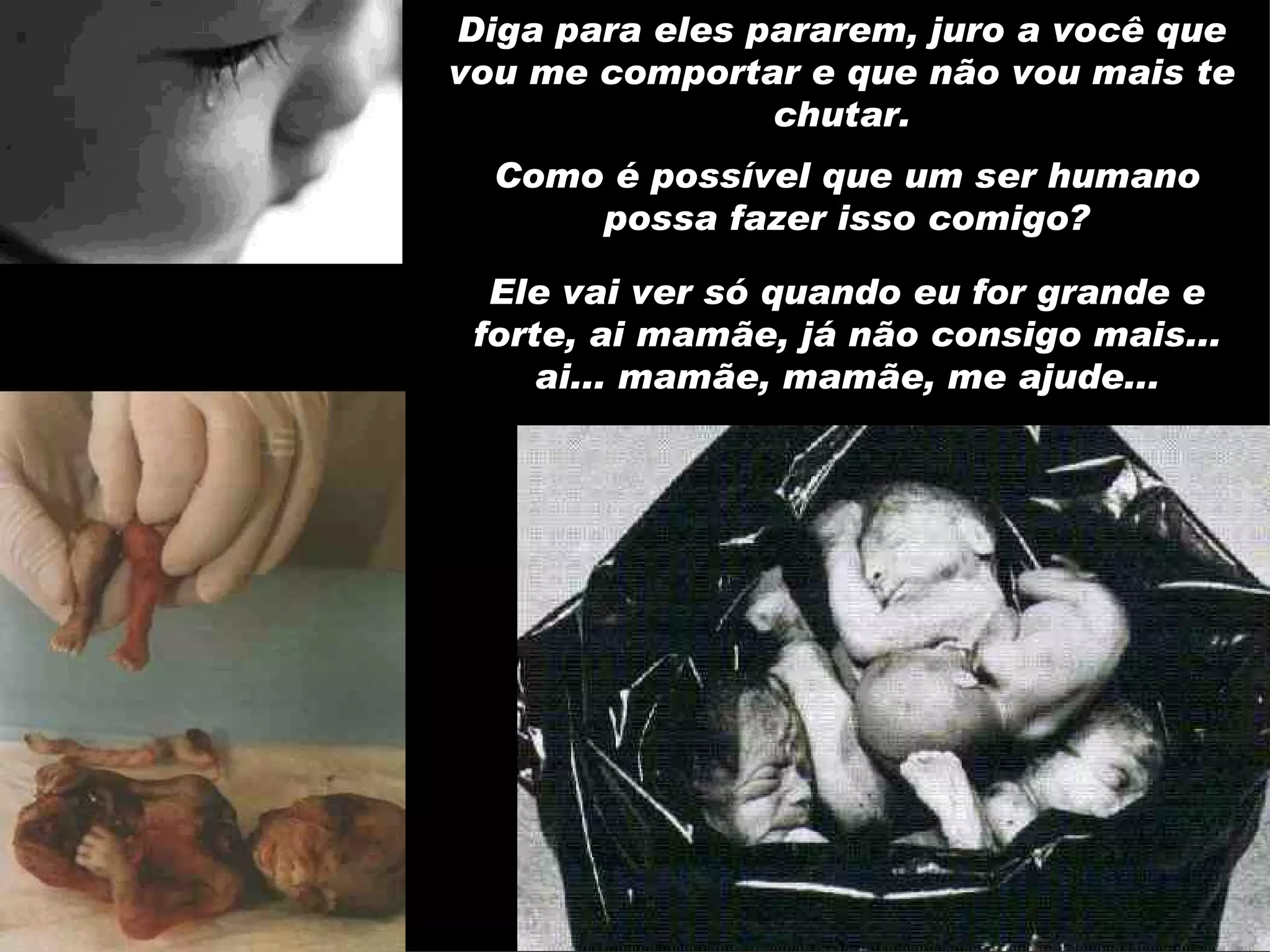 Diga para eles pararem, juro a você que vou me comportar e que não vou mais te chutar. Como é possível que um ser humano possa fazer isso comigo? Ele vai ver só quando eu for grande e forte, ai mamãe, já não consigo mais... ai... mamãe, mamãe, me ajude... 