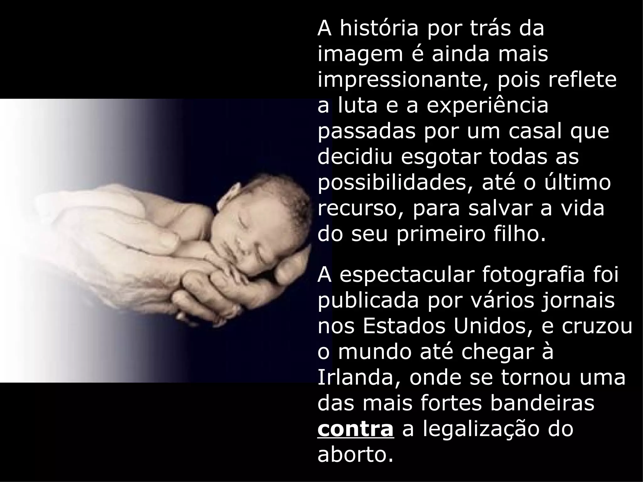 A história por trás da imagem é ainda mais impressionante, pois reflete a luta e a experiência passadas por um casal que decidiu esgotar todas as possibilidades, até o último recurso, para salvar a vida do seu primeiro filho. A espectacular fotografia foi publicada por vários jornais nos Estados Unidos, e cruzou o mundo até chegar à Irlanda, onde se tornou uma das mais fortes bandeiras  contra  a legalização do aborto. 