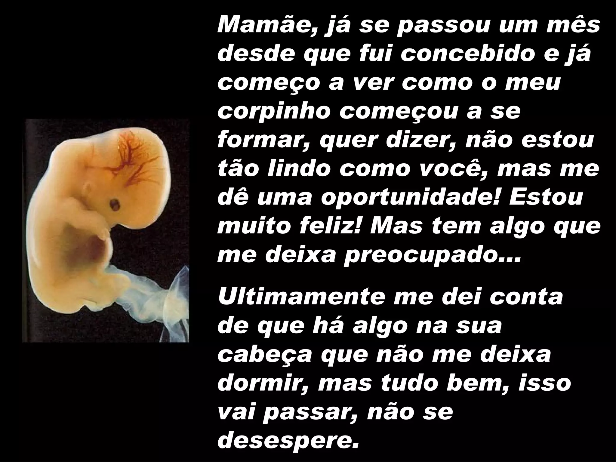 Mamãe, já se passou um mês desde que fui concebido e já começo a ver como o meu corpinho começou a se formar, quer dizer, não estou tão lindo como você, mas me dê uma oportunidade! Estou muito feliz! Mas tem algo que me deixa preocupado... Ultimamente me dei conta de que há algo na sua cabeça que não me deixa dormir, mas tudo bem, isso vai passar, não se desespere. 