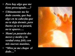 • Pero hay algo que me
tiene preocupado….?
• Ultimamente me he
dado cuenta, que hay
algo en tu cabezita que
no te deja dormir, pero
bueno ya se te pasará,
no te apures….
• Mamí ya pasarón dos
meses y medio y la
verdad estoy feliz con
mis nuevas manitas,
• “Mira ya me chupo el
dedo…”
 