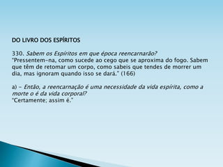 DO LIVRO DOS ESPÍRITOS
330. Sabem os Espíritos em que época reencarnarão?
“Pressentem-na, como sucede ao cego que se aproxima do fogo. Sabem
que têm de retomar um corpo, como sabeis que tendes de morrer um
dia, mas ignoram quando isso se dará.” (166)
a) - Então, a reencarnação é uma necessidade da vida espírita, como a
morte o é da vida corporal?
“Certamente; assim é.”
 