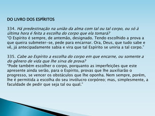 DO LIVRO DOS ESPÍRITOS
334. Há predestinação na união da alma com tal ou tal corpo, ou só à
última hora é feita a escolha do corpo que ela tomará?
“O Espírito é sempre, de antemão, designado. Tendo escolhido a prova a
que queira submeter-se, pede para encarnar. Ora, Deus, que tudo sabe e
vê, já antecipadamente sabia e vira que tal Espírito se uniria a tal corpo.”
335. Cabe ao Espírito a escolha do corpo em que encarne, ou somente a
do gênero de vida que lhe sirva de prova?
“Pode também escolher o corpo, porquanto as imperfeições que este
apresente ainda serão, para o Espírito, provas que lhe auxiliarão o
progresso, se vencer os obstáculos que lhe oponha. Nem sempre, porém,
lhe é permitida a escolha do seu invólucro corpóreo; mas, simplesmente, a
faculdade de pedir que seja tal ou qual.”
 