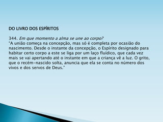DO LIVRO DOS ESPÍRITOS
344. Em que momento a alma se une ao corpo?
“A união começa na concepção, mas só é completa por ocasião do
nascimento. Desde o instante da concepção, o Espírito designado para
habitar certo corpo a este se liga por um laço fluídico, que cada vez
mais se vai apertando até o instante em que a criança vê a luz. O grito,
que o recém-nascido solta, anuncia que ela se conta no número dos
vivos e dos servos de Deus.”
 