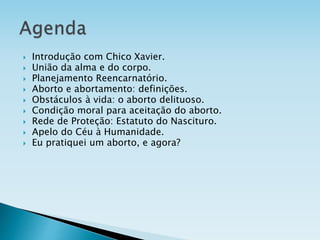  Introdução com Chico Xavier.
 União da alma e do corpo.
 Planejamento Reencarnatório.
 Aborto e abortamento: definições.
 Obstáculos à vida: o aborto delituoso.
 Condição moral para aceitação do aborto.
 Rede de Proteção: Estatuto do Nascituro.
 Apelo do Céu à Humanidade.
 Eu pratiquei um aborto, e agora?
 