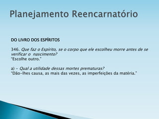 DO LIVRO DOS ESPÍRITOS
346. Que faz o Espírito, se o corpo que ele escolheu morre antes de se
verificar o nascimento?
“Escolhe outro.”
a) - Qual a utilidade dessas mortes prematuras?
“Dão-lhes causa, as mais das vezes, as imperfeições da matéria.”
 