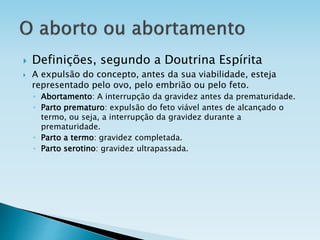  Definições, segundo a Doutrina Espírita
 A expulsão do concepto, antes da sua viabilidade, esteja
representado pelo ovo, pelo embrião ou pelo feto.
◦ Abortamento: A interrupção da gravidez antes da prematuridade.
◦ Parto prematuro: expulsão do feto viável antes de alcançado o
termo, ou seja, a interrupção da gravidez durante a
prematuridade.
◦ Parto a termo: gravidez completada.
◦ Parto serotino: gravidez ultrapassada.
 