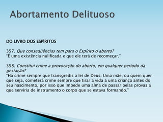 DO LIVRO DOS ESPÍRITOS
357. Que conseqüências tem para o Espírito o aborto?
“É uma existência nulificada e que ele terá de recomeçar.”
358. Constitui crime a provocação do aborto, em qualquer período da
gestação?
“Há crime sempre que transgredis a lei de Deus. Uma mãe, ou quem quer
que seja, cometerá crime sempre que tirar a vida a uma criança antes do
seu nascimento, por isso que impede uma alma de passar pelas provas a
que serviria de instrumento o corpo que se estava formando.”
 