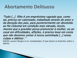 “Todo [...] filho é um empréstimo sagrado que, como
tal, precisa ser valorizado, trabalhado através do amor e
da devoção dos pais, para posteriormente ser devolvido
ao Pai Celestial em condição mais elevada. Assim,
mesmo que a gravidez possa prenunciar à mulher, ou ao
casal em dificuldades, aflições, é preciso levar em conta
que não devemos somar à nossa caminhada [...] novas
culpas e débitos .”
SOUZA, Juvanir Borges et al. (compilação). O que dizem os Espíritos sobre o
aborto.
 