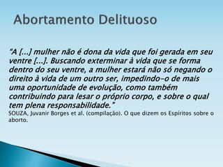 “A [...] mulher não é dona da vida que foi gerada em seu
ventre [...]. Buscando exterminar à vida que se forma
dentro do seu ventre, a mulher estará não só negando o
direito à vida de um outro ser, impedindo-o de mais
uma oportunidade de evolução, como também
contribuindo para lesar o próprio corpo, e sobre o qual
tem plena responsabilidade.”
SOUZA, Juvanir Borges et al. (compilação). O que dizem os Espíritos sobre o
aborto.
 