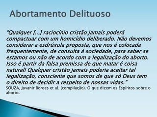 “Qualquer [...] raciocínio cristão jamais poderá
compactuar com um homicídio deliberado. Não devemos
considerar a esdrúxula proposta, que nos é colocada
frequentemente, de consulta à sociedade, para saber se
estamos ou não de acordo com a legalização do aborto.
Isso é partir da falsa premissa de que matar é coisa
natural! Qualquer cristão jamais poderia aceitar tal
legalização, consciente que somos de que só Deus tem
o direito de decidir a respeito de nossas vidas.”
SOUZA, Juvanir Borges et al. (compilação). O que dizem os Espíritos sobre o
aborto.
 