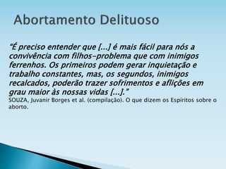 “É preciso entender que [...] é mais fácil para nós a
convivência com filhos-problema que com inimigos
ferrenhos. Os primeiros podem gerar inquietação e
trabalho constantes, mas, os segundos, inimigos
recalcados, poderão trazer sofrimentos e aflições em
grau maior às nossas vidas [...].”
SOUZA, Juvanir Borges et al. (compilação). O que dizem os Espíritos sobre o
aborto.
 