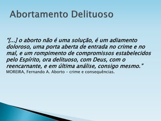 “[...] o aborto não é uma solução, é um adiamento
doloroso, uma porta aberta de entrada no crime e no
mal, e um rompimento de compromissos estabelecidos
pelo Espírito, ora delituoso, com Deus, com o
reencarnante, e em última análise, consigo mesmo.”
MOREIRA, Fernando A. Aborto – crime e consequências.
 