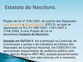 Projeto de Lei nº 478/2007, de autoria dos Deputados
Luiz Bassuma e Miguel Martini (ϯ2013), ao qual se
apensaram os PLs nºs 489/2007, 1763/2007 e
3748/2008. A esse Projeto de Lei se
denominou Estatuto do Nascituro.
Situação em OUT2015: Em tramitação na Comissão de
Constituição e Justiça e de Cidadania da Câmara dos
Deputados do Congresso Nacional. Em 03SET2015 foi
apresentado requerimento de audiência pública pelo
Dep. Marcos Rogério (PDT/RO), acatada posteriormente
pela mesa diretora. Sem data prevista até o momento.
 