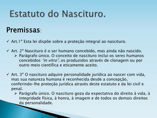 Premissas:
 Art.1º Esta lei dispõe sobre a proteção integral ao nascituro.
 Art. 2º Nascituro é o ser humano concebido, mas ainda não nascido.
 Parágrafo único. O conceito de nascituro inclui os seres humanos
concebidos “in vitro”, os produzidos através de clonagem ou por
outro meio científica e eticamente aceito.
 Art. 3º O nascituro adquire personalidade jurídica ao nascer com vida,
mas sua natureza humana é reconhecida desde a concepção,
conferindo-lhe proteção jurídica através deste estatuto e da lei civil e
penal.
 Parágrafo único. O nascituro goza da expectativa do direito à vida, à
integridade física, à honra, à imagem e de todos os demais direitos
da personalidade.
 