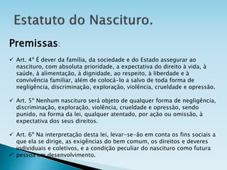 Premissas:
 Art. 4º É dever da família, da sociedade e do Estado assegurar ao
nascituro, com absoluta prioridade, a expectativa do direito à vida, à
saúde, à alimentação, à dignidade, ao respeito, à liberdade e à
convivência familiar, além de colocá-lo a salvo de toda forma de
negligência, discriminação, exploração, violência, crueldade e opressão.
 Art. 5º Nenhum nascituro será objeto de qualquer forma de negligência,
discriminação, exploração, violência, crueldade e opressão, sendo
punido, na forma da lei, qualquer atentado, por ação ou omissão, à
expectativa dos seus direitos.
 Art. 6º Na interpretação desta lei, levar-se-ão em conta os fins sociais a
que ela se dirige, as exigências do bem comum, os direitos e deveres
individuais e coletivos, e a condição peculiar do nascituro como futura
 pessoa em desenvolvimento.
 